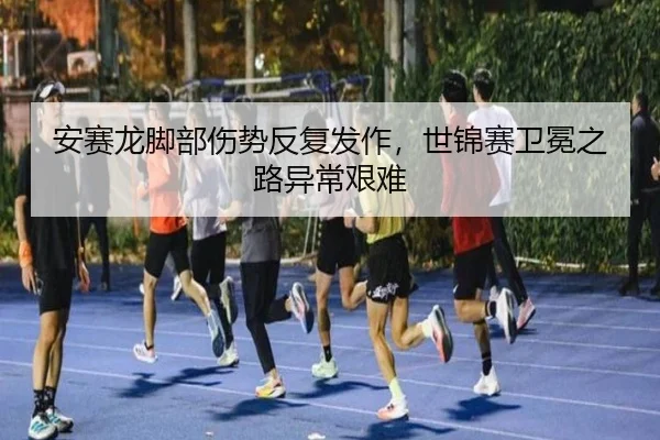 安赛龙脚部伤势反复发作，世锦赛卫冕之路异常艰难