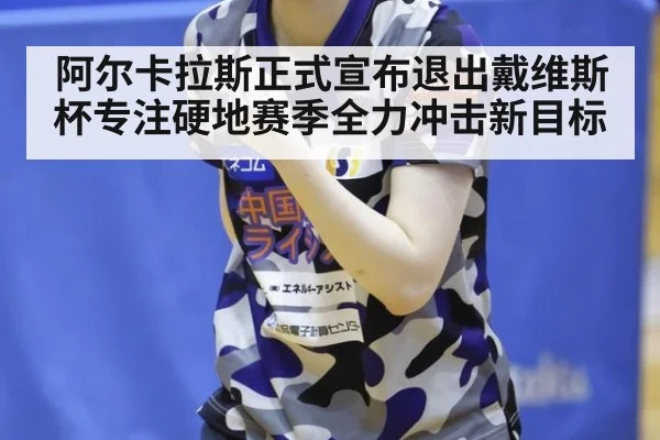 阿尔卡拉斯正式宣布退出戴维斯杯专注硬地赛季全力冲击新目标