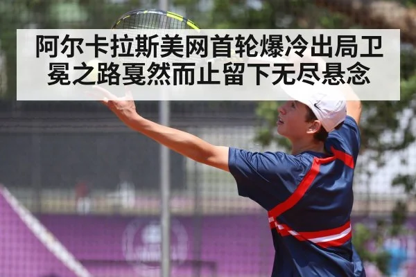 阿尔卡拉斯美网首轮爆冷出局卫冕之路戛然而止留下无尽悬念