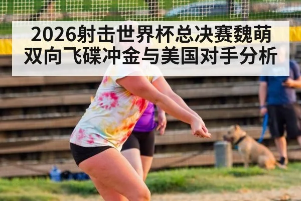 2026射击世界杯总决赛魏萌双向飞碟冲金与美国对手分析